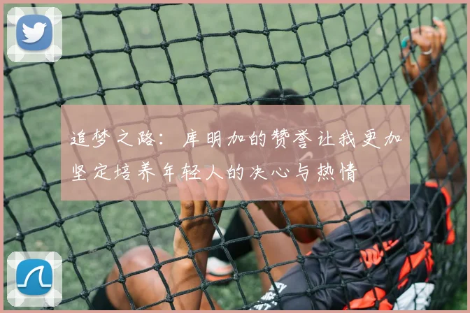 追梦之路：库明加的赞誉让我更加坚定培养年轻人的决心与热情