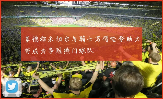 基德称米切尔与骑士若得哈登助力将成为争冠热门球队