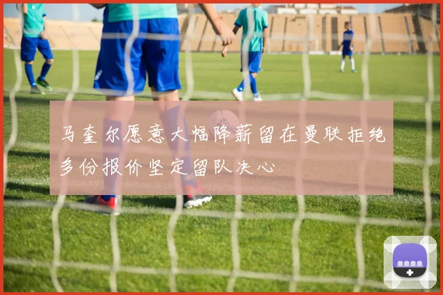 马奎尔愿意大幅降薪留在曼联拒绝多份报价坚定留队决心