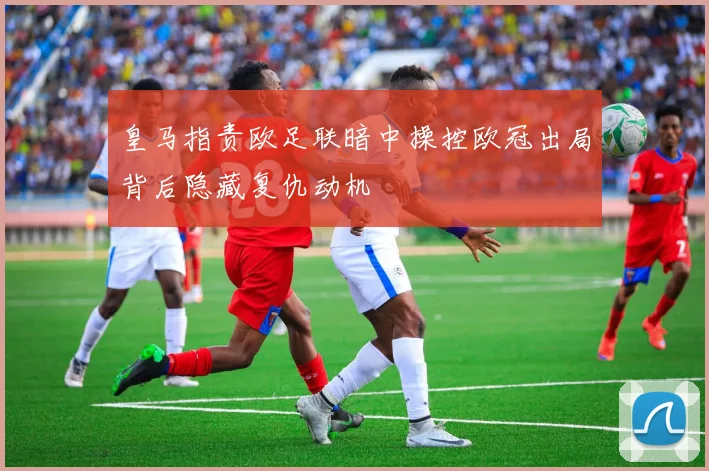 皇马指责欧足联暗中操控欧冠出局背后隐藏复仇动机