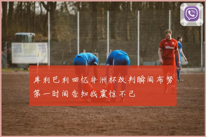 库利巴利回忆非洲杯改判瞬间布努第一时间告知我震惊不已