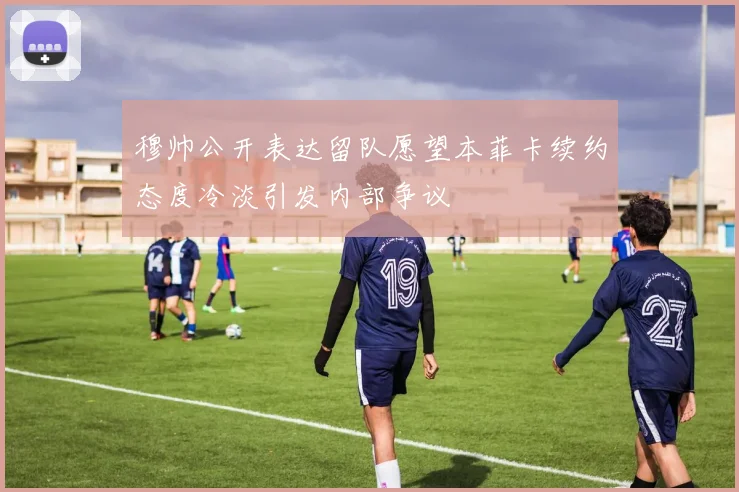 穆帅公开表达留队愿望本菲卡续约态度冷淡引发内部争议