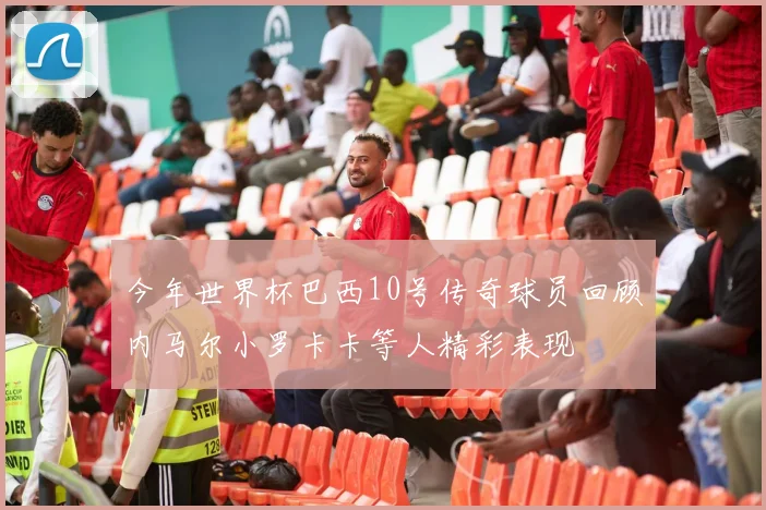 今年世界杯巴西10号传奇球员回顾内马尔小罗卡卡等人精彩表现