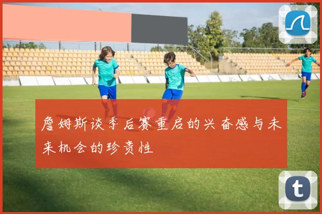 詹姆斯谈季后赛重启的兴奋感与未来机会的珍贵性